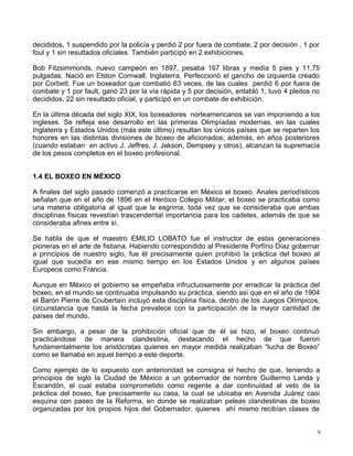 decididos, 1 suspendido por la policía y perdió 2 por fuera de combate, 2 por decisión , 1 por
foul y 1 sin resultados oficiales. También participó en 2 exhibiciones.
Bob Fitzsimmonds, nuevo campeón en 1897, pesaba 167 libras y medía 5 pies y 11,75
pulgadas. Nació en Elston Cornwall, Inglaterra. Perfeccionó el gancho de izquierda creado
por Corbett. Fue un boxeador que combatió 63 veces, de las cuales perdió 6 por fuera de
combate y 1 por fault, ganó 23 por la vía rápida y 5 por decisión, entabló 1, tuvo 4 pleitos no
decididos, 22 sin resultado oficial, y participó en un combate de exhibición.
En la última década del siglo XIX, los boxeadores norteamericanos se van imponiendo a los
ingleses. Se refleja ese desarrollo en las primeras Olimpíadas modernas, en las cuales
Inglaterra y Estados Unidos (más este último) resultan los únicos países que se reparten los
honores en las distintas divisiones de boxeo de aficionados; además, en años posteriores
(cuando estaban en activo J. Jeffres, J. Jakson, Dempsey y otros), alcanzan la supremacía
de los pesos completos en el boxeo profesional.
1.4 EL BOXEO EN MÉXICO
A finales del siglo pasado comenzó a practicarse en México el boxeo. Anales periodísticos
señalan que en el año de 1896 en el Heróico Colegio Militar, el boxeo se practicaba como
una materia obligatoria al igual que la esgrima, toda vez que se consideraba que ambas
disciplinas físicas revestían trascendental importancia para los cadetes, además de que se
consideraba afines entre sí.
Se habla de que el maestro EMILIO LOBATO fue el instructor de estas generaciones
pioneras en el arte de fistiana. Habiendo correspondido al Presidente Porfírio Díaz gobernar
a principios de nuestro siglo, fue él precisamente quien prohibió la práctica del boxeo al
igual que sucedía en ese mismo tiempo en los Estados Unidos y en algunos países
Europeos como Francia.
Aunque en México el gobierno se empeñaba infructuosamente por erradicar la práctica del
boxeo, en el mundo se continuaba impulsando su práctica, siendo así que en el año de 1904
el Barón Pierre de Coubertain incluyó esta disciplina física, dentro de los Juegos Olímpicos,
circunstancia que hasta la fecha prevalece con la participación de la mayor cantidad de
países del mundo.
Sin embargo, a pesar de la prohibición oficial que de él se hizo, el boxeo continuó
practicándose de manera clandestina, destacando el hecho de que fueron
fundamentalmente los aristócratas quienes en mayor medida realizaban “lucha de Boxeo”
como se llamaba en aquel tiempo a este deporte.
Como ejemplo de lo expuesto con anterioridad se consigna el hecho de que, teniendo a
principios de siglo la Ciudad de México a un gobernador de nombre Guillermo Landa y
Escandón, el cual estaba comprometido como regente a dar continuidad al veto de la
práctica del boxeo, fue precisamente su casa, la cual se ubicaba en Avenida Juárez casi
esquina con paseo de la Reforma, en donde se realizaban peleas clandestinas de boxeo
organizadas por los propios hijos del Gobernador, quienes ahí mismo recibían clases de
9
 
