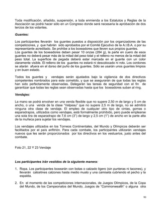 Toda modificación, añadido, suspensión, a toda enmienda a los Estatutos y Reglas de la
Asociación se podrá hacer sólo en un Congreso donde será necesaria la aprobación de dos
tercios de los votantes.
Guantes:
Los participantes llevarán los guantes puestos a disposición por los organizadores de las
competiciones, y que habrán sido aprobados por el Comité Ejecutivo de la A.I.B.A. o por su
representante acreditado. Se prohibe a los boxeadores que lleven sus propios guantes.
Los guantes de los boxeadores deben pesar 10 onzas (284 g), la parte en cuero de esos
guantes no deberá pesar más de la mitad del peso total y el relleno no menos de la mitad del
peso total. La superficie de pegada deberá estar marcada en el guante con un color
claramente visible. El relleno de los guantes no estará ni descolocado ni roto. Los cordones
se atarán afuera en el dorso del puño de los guantes. Sólo se usarán unos guantes limpios
y en buen estado.
Todos los guantes y vendajes serán ajustados bajo la vigilancia de dos directivos
competentes nombrados para este cometido, y que se asegurarán de que todas las reglas
han sido perfectamente observadas. Delegarán las tareas de seguridad con el fin de
garantizar que todas las reglas sean observadas hasta que los boxeadores suban al ring.
Vendajes:
La mano se podrá envolver en una venda flexible que no supere 2,50 m de largo y 5 cm de
ancho, o una venda de la clase “Velpeau” que no supere 2,5 m de largo, no se admitirá
ninguna otra clase de vendaje. El empleo de cualquier otro tipo de cintas, gomas o
esparadrapos, utilizados como vendajes, está formalmente prohibido, pero puede emplearse
una sola tira de esparadrapo de 7,6 cm (3”) de largo y 2,5 cm (1”) de ancho en la parte alta
de la muñeca para sujetar los vendajes.
Los vendajes utilizados en los Torneos Continentales, del Mundo y Olímpicos deberán ser
facilitados por el país anfitrión. Para cada combate, los participantes utilizarán vendajes
nuevos que les serán proporcionados por los directivos en los vestuarios, justo antes del
combate.
Foto 21, 22 Y 23 Vendaje
Los participantes irán vestidos de la siguiente manera:
1. Ropa. Los participantes boxearán con botas o calzado ligero (sin punteras ni tacones), y
llevarán calcetines calzones hasta medio muslo y una camiseta cubriendo el pecho y la
espalda.
2. En el momento de las competiciones internacionales, de Juegos Olímpicos, de la Copa
del Mundo, de los Campeonatos del Mundo, Juegos de “Commonwealth” o alguna otra
90
 