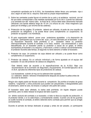 competición aprobada por la A.I.B.A., los boxeadores deben llevar una camiseta roja o
azul, según el color de su esquina. Esta será su propia responsabilidad.
3. Sobre las camisetas puede figurar el nombre de su país y el emblema nacional, con tal
de que estos correspondan a las medidas aprobadas por la A.I.B.A. Cuando los calzones
y la camiseta son del mismo color, la línea de la cintura debe estar claramente marcada
utilizando una banda elástica larga de 10 cm ( la cintura es una línea imaginaria que
pasa por el ombligo y por encima de las caderas).
4. Protección de los púgiles. El protector deberá ser utilizado, el porte de una coquilla de
protección es obligatorio, y se puede llevar como complemento un suspensorio. El
protector se ajustará a la mandíbula.
5. El país organizador deberá poner unos protectores ajustables a la disposición de
cualquier participante que no tuviera del suyo, y le será abonado por el boxeador o por
su Asociación Nacional. Está prohibido a un boxeador retirar su protector
internacionalmente durante el combate; si lo hace, recibirá una amonestación o será
descalificado. Si un boxeador pierde su protector a causa de un golpe, el árbitro
acompañará al boxeador a su esquina, y hará lavar y volver a colocar convenientemente.
el protector Durante este tiempo, el segundo no tiene derecho a hablar al boxeador.
6. Protector de copa. Un protector de copa deberá ser utilizado y se puede llevar como
complemento un suspensorio.
7. Protector de cabeza. Es un artículo individual y de forma ajustada en el equipo del
boxeador. El uso del protector de cabeza es obligatorio.
Este deberá estar de acuerdo a la especificaciones de la A.I.B.A. Bajo una
recomendación de la Comisión de Seguridad y Equipamiento. El Comité Ejecutivo de la
A.I.B.A. aprueba los diferentes tipos de protectores de cabeza.
Los boxeadores subirán al ring con la cabecera bien ajustada.
La cabecera deberá retirarse inmediatamente después de acabar la pelea antes de
anunciar la decisión.
Ningún otro objeto podrá ser llevado durante la competición. Se prohibe el empleo de grasa
vaselina, “ungüentos” u otros productos que pueden ser perjudiciales o desagradables para
el adversario, sobre la cara, los brazos o cualquier otra parte del cuerpo.
El boxeador debe estar afeitado, la barba está prohibida. Un bigote delgado puede
permitirse, pero no debe rebasar la longitud del labio superior.
Un árbitro excluirá del combate a un boxeador, si éste no lleva la coquilla de protección, ni
el protector dental, o si no está limpio y correctamente vestido. Cuando uno de los guantes
se suelte durante el combate, el árbitro detendrá dicho combate para permitir que se arregle
correctamente.
Durante el período de tiempo dedicado al pesaje y antes de ser pesado, un participante
91
 