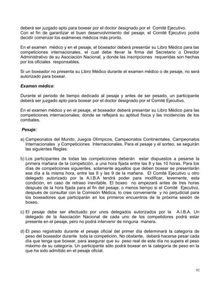 deberá ser juzgado apto para boxear por el doctor designado por el Comité Ejecutivo.
Con el fin de garantizar el buen desenvolvimiento del pesaje, el Comité Ejecutivo podrá
decidir comenzar los exámenes médicos más pronto.
En el examen médico y en el pesaje, el boxeador deberá presentar su Libro Médico para las
competiciones internacionales, el cual debe llevar la firma del Secretario o Director
Administrativo de su Asociación Nacional, y donde las inscripciones requeridas son hechas
por los oficiales responsables.
Si un boxeador no presenta su Libro Médico durante el examen médico o de pesaje, no será
autorizado para boxear.
Examen médico:
Durante el periodo de tiempo dedicado al pesaje y antes de ser pesado, un participante
deberá ser juzgado apto para boxear por el doctor designado por el Comité Ejecutivo.
En el examen médico y en el pesaje, el boxeador deberá presentar su Libro Médico para las
competiciones internacionales; donde se reflejará su aptitud física y las incidencias de los
combates.
Pesaje:
a) Campeonatos del Mundo, Juegos Olímpicos, Campeonatos Continentales, Campeonatos
Internacionales y Competiciones Internacionales. Para el pesaje y el sorteo, se seguirán
las siguientes Reglas:
b) Los participantes de todas las competiciones deberán estar dispuestos a pesarse la
primera mañana de la competición, a una hora fijada entre las 8 y las 10 horas. Para los
días de competiciones siguientes, solamente aquellos que deben boxear se presentarán
ese día a la misma hora, entre las 8 y las 9 de la mañana. El Comité Ejecutivo u otro
delegado autorizado por la A.I.B.A tendrá poder para modificar, levemente, esta
condición, en caso de retraso inevitable. El boxeo no empezará antes de tres horas
después de la hora fijada para el fin del pesaje, o menos tiempo si el Comité Ejecutivo,
después de consultar con la Comisión Médica, lo cree conveniente y no perjudicial para
los boxeadores que participarán en los primeros encuentros de la próxima sesión de
boxeo.
c) El pesaje debe ser efectuado por unos delegados autorizados por la A.I.B.A. Un
delegado de la Asociación Nacional de cada uno de los competidores podrá estar
presente en el pesaje, pero no podrá intervenir de ninguna manera.
d) El peso registrado durante el pesaje oficial del primer día determinará la categoría de
peso del boxeador durante toda la competición. No obstante, deberá hacerse pesar cada
día que tenga que boxear, para asegurar que su peso real de este día no supera el peso
máximo de su categoría. Un participante sólo podrá boxear en la categoría de peso en la
que ha sido admitido en el pesaje oficial.
92
 