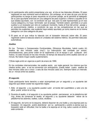e) Un participante sólo podrá presentarse una vez al día en las básculas oficiales. El peso
registrado en ese momento será el definitivo. Sin embargo, en el caso de que uno de los
participantes no tenga el peso requerido en el primer pesaje, se le permitirá al delegado
de su país apuntarle entonces en una categoría de peso superior o inferior a aquella en la
que estaba apuntado, con la condición de que ese país no esté representado ya en esa
nueva categoría y no haya terminado aún el pesaje. También estará permitido a un país
sustituir a un boxeador por otro en cualquier momento, hasta el final del primer pesaje y
el reconocimiento médico, a condición de que, en las competiciones en las que se
permiten los suplentes, ese suplente haya estado apuntado ya como reserva en la misma
categoría o en otra categoría de peso.
f) El peso es el que indica la báscula con el boxeador desnudo sobre ella. El peso
registrado sobre la báscula estará en unidades del sistema métrico. Se permiten básculas
automáticas.
Asaltos
En los Torneos o Campeonatos Continentales, Olímpicos Mundiales, habrá cuatro (4)
asaltos de dos minutos cada uno(*). La interrupción del combate por avisos,
amonestaciones, para poner orden en la vestimenta o en el equipo o por cualquier otro
motivo, no está incluida en los dos minutos. El tiempo de descanso entre asaltos será de un
minuto. No habrá ningún asalto suplementario.
(*)Esta regla entró en vigencia a partir de enero de 1999.
En los combates internacionales, los asaltos serán, por regla general, los mismos que los
citados arriba, pero si se ha convenido con anticipación, puede haber cuatro asaltos de
tres minutos cada uno o cinco o seis de dos minutos cada uno. Siempre habrá un intervalo
de un minuto entre los asaltos.
El segundo
Cada participante tiene derecho a estar acompañado por un segundo y un ayudante del
segundo que deben acatar las siguientes reglas:
1. Sólo el segundo y su ayudante pueden subir al borde del cuadrilátero y solo uno de
ellos podrá entrar en el ring.
2. Durante el asalto, ni el segundo ni su ayudante podrán permanecer en la plataforma del
ring. Antes de comenzar el asalto, el segundo y su ayudante deberán retirar de la
plataforma los asientos, toallas, cubos, etcétera.
3. El segundo, de turno en la esquina, deberá disponer de una toalla y una esponja para su
boxeador. Un segundo podrá abandonar por su participante y podrá si piensa que su
boxeador está en dificultad, tirar la toalla o la esponja en el ring, salvo cuando el árbitro
esté contando.
93
 