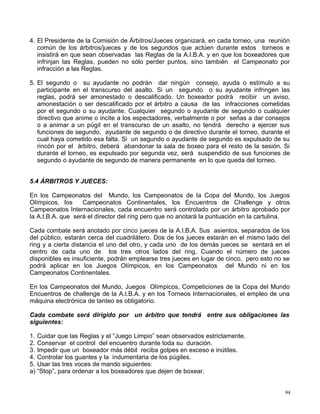 4. El Presidente de la Comisión de Árbitros/Jueces organizará, en cada torneo, una reunión
común de los árbitros/jueces y de los segundos que actúen durante estos torneos e
insistirá en que sean observadas las Reglas de la A.I.B.A. y en que los boxeadores que
infrinjan las Reglas, pueden no sólo perder puntos, sino también el Campeonato por
infracción a las Reglas.
5. El segundo o su ayudante no podrán dar ningún consejo, ayuda o estímulo a su
participante en el transcurso del asalto. Si un segundo o su ayudante infringen las
reglas, podrá ser amonestado o descalificado. Un boxeador podrá recibir un aviso,
amonestación o ser descalificado por el árbitro a causa de las infracciones cometidas
por el segundo o su ayudante. Cualquier segundo o ayudante de segundo o cualquier
directivo que anime o incite a los espectadores, verbalmente o por señas a dar consejos
o a animar a un púgil en el transcurso de un asalto, no tendrá derecho a ejercer sus
funciones de segundo, ayudante de segundo o de directivo durante el torneo, durante el
cual haya cometido esa falta. Si un segundo o ayudante de segundo es expulsado de su
rincón por el árbitro, deberá abandonar la sala de boxeo para el resto de la sesión. Si
durante el torneo, es expulsado por segunda vez, será suspendido de sus funciones de
segundo o ayudante de segundo de manera permanente en lo que queda del torneo.
5.4 ÁRBITROS Y JUECES:
En los Campeonatos del Mundo, los Campeonatos de la Copa del Mundo, los Juegos
Olímpicos, los Campeonatos Continentales, los Encuentros de Challenge y otros
Campeonatos Internacionales, cada encuentro será controlado por un árbitro aprobado por
la A.I.B.A. que será el director del ring pero que no anotará la puntuación en la cartulina.
Cada combate será anotado por cinco jueces de la A.I.B.A. Sus asientos, separados de los
del público, estarán cerca del cuadrilátero. Dos de los jueces estarán en el mismo lado del
ring y a cierta distancia el uno del otro, y cada uno de los demás jueces se sentará en el
centro de cada uno de los tres otros lados del ring. Cuando el número de jueces
disponibles es insuficiente, podrán emplearse tres jueces en lugar de cinco, pero esto no se
podrá aplicar en los Juegos Olímpicos, en los Campeonatos del Mundo ni en los
Campeonatos Continentales.
En los Campeonatos del Mundo, Juegos Olímpicos, Competiciones de la Copa del Mundo
Encuentros de challenge de la A.I.B.A. y en los Torneos Internacionales, el empleo de una
máquina electrónica de tanteo es obligatorio.
Cada combate será dirigido por un árbitro que tendrá entre sus obligaciones las
siguientes:
1. Cuidar que las Reglas y el “Juego Limpio” sean observados estrictamente.
2. Conservar el control del encuentro durante toda su duración.
3. Impedir que un boxeador más débil reciba golpes en exceso e inútiles.
4. Controlar los guantes y la indumentaria de los púgiles.
5. Usar las tres voces de mando siguientes:
a) “Stop”, para ordenar a los boxeadores que dejen de boxear.
94
 