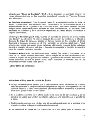 Victorias por “Fuera de Combate” ( K O ). Sí un boxeador es derribado (down) y no
vuelve a boxear dentro de los diez segundos, se declarará vencedor por “Fuera de Combate
a su adversario.
No Combate (no contest). El árbitro podrá poner fin a un encuentro antes del límite de
tiempo previsto para ese encuentro como consecuencia de circunstancias ajenas a la
responsabilidad de los pugilistas o del control del árbitro, tales como deterioro del ring,
apagón de luz, tiempo excepcional, etcétera. En tales circunstancias, el encuentro será
declarado “no Combate” y en el caso de Campeonatos, el Jurado decidirá la actuación a
seguir a continuación.
Victoria por Renuncia (walk-over). Cuando un boxeador se presenta en el ring vestido
para boxear y su adversario no aparece después de anunciar su nombre por el altavoz, o
después del toque de campana, pasado un tiempo máximo de tres minutos, el árbitro
designará al boxeador presente en el ring vencedor por renuncia (Walk-over). Pedirá
primero a los jueces que anoten en sus cartulinas tal incidente, recogerá dichas cartulinas,
llamará al boxeador al centro del ring y, después de anunciada la decisión, levantará la
mano del boxeador declarado vencedor.
Encuentro Nulo (sólo en encuentros entre dos países). Dos clubes o dos países, en el
curso de un torneo amistoso entre ellos, podrán aceptar la decisión de encuentro nulo
cuando la mayoría de los jueces haya anotado igualdad en el combate. Así mismo, una
herida accidental durante el primer asalto podrá ocasionar un combate nulo en los
encuentros entre dos clubes o dos países.
( ubicar boleta de puntuación)
Incidente en el Ring fuera del control del Árbitro.
a) Si algo sucediera que no permita que la pelea continúe dentro del término de 1 minuto
después que suene la campana del inicio del primero o segundo asalto (ejemplo falla de
corriente eléctrica) la pelea debe detenerse y los boxeadores se enfrentarán nuevamente
en la última pelea de esa sesión o cartel.
b) Si el incidente ocurriera en el último asalto de la pelea se da por concluida y se les
solicita a los jueces que brinden su votación y planteen una decisión para el ganador de
la pelea.
c) Si el incidente ocurre en una de las tres últimas peleas del cartel, se le solicitará a los
boxeadores pelear en la primera pelea del próximo cartel.
No se necesitará el pesaje de los boxeadores para esta pelea pero si deberán ser
97
 