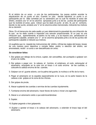 Si el árbitro da un aviso a uno de los participantes, los jueces podrán acordar la
adjudicación de un punto al otro. Cuando un juez decida adjudicar un punto a un
participante por la falta cometida por su adversario por la cual ha recibido el aviso del
árbitro, anotará una “w” en la columna apropiada junto a la de los puntos del participante
que ha recibido el aviso, para indicar que ha dado el punto al otro. Si, por el contrario,
decide no dar punto, anotará una “x” en la columna antes mencionada, indicando los motivos
de su decisión.
Otros. En el transcurso de cada asalto un juez determinará la gravedad de una infracción de
la que se ha dado cuenta e impondrá una sanción proporcionada. Si un juez ve una
infracción que, aparentemente, el árbitro no ha visto, y si se impone una penalización al
participante culpable, anotará una “J” en la columna apropiada junto a la de los puntos del
participante culpable e indicará sus motivos.
Un pugilista que no respete las instrucciones del árbitro, infrinja las reglas del boxeo, boxee
de una manera poco deportiva o cometa faltas, podrá, a elección del árbitro, ser
amonestado, recibir un aviso o ser descalificado sin aviso.
Se consideran faltas:
1. Dar golpes por debajo de la cintura, sujetar, dar zancadillas, dar puntapiés o golpear con
el pie o la rodilla.
2. Dar golpes o pegar con la cabeza, el hombre, el antebrazo, el codo, estrangular al
adversario, empujarle en la cara con el brazo o el codo encima de las cuerdas, o
colocarle la cabeza encima de las cuerdas.
3. Golpear con el guante abierto, con la palma del guante, la muñeca o el filo de la mano.
4. Pegar al adversario en la espalda especialmente en la nuca, en la parte trasera de la
cabeza o dar golpes en la zona de los riñones.
5. Dar golpes de pivote.
6. Atacar sujetando las cuerdas o servirse de las cuerdas injustamente.
7. Tumbarse encima del adversario, hacer llaves de lucha o iniciar una agarrada.
8. Atacar a un adversario caído o que está levantándose
9. Sujetar.
10.Sujetar pegando o tirar golpeando.
11.Sujetar o apretar el brazo o la cabeza del adversario, o extender el brazo bajo el del
adversario.
99
 