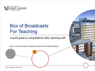 Box of Broadcasts
For Teaching
A quick guide to using BoB for UWL teaching staff
1
Evelyn Jamieson, May 2015
Evelyn Jamieson, Academic Support Librarian for Art, Design & Media
 