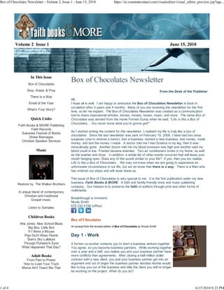 Box of Chocolates Newsletter - Volume 2, Issue 1 - June 15, 2010                   https://ui.constantcontact.com/visualeditor/visual_editor_preview.jsp?age...




          Volume 2 Issue 1                                                                                                      June 15, 2010




                    In This Issue
                  Box of Chocolates
                                               Box of Chocolates Newsletter
                  Stop, Kneel, & Pray                                                                                     From the Desk of the Publisher
                    There is a Way
                                               All,
                   Email of the Year           I hope all is well. I am happy to announce the Box of Chocolates Newsletter is back in
                                               circulation after 2 years and 4 months. Many of you are receiving this newsletter for the first
                  What's Your Story?
                                               time, so let me explain. The Box of Chocolates Newsletter was created as a communication
                                               tool to share inspirational articles, stories, movies, books, music, and more. The name Box of
                    Quick Links                Chocolates was derived from the movie Forrest Gump when he said, "Life is like a Box of
                                               Chocolates... You never know what you're gonna get!"
            Faith Books & MORE Publishing
                     Faith Records
                                               As I started writing the content for this newsletter, I realized my life is truly like a box of
              Suwanee Festival of Books
                                               chocolates. Since the last newsletter was sent on February 15, 2008, I have had two sinus
                    Divine Marriages
                                               surgeries (one to remove a tumor), lost a business, started a new business, lost money, made
              Christian Speaker Services
                                               money, and lost the money I made. A doctor told me I had Sciatica in my leg, then it was
                                               miraculously gone. Another doctor told me my blood pressure was high and another said my
                        Music                  blood count is low. Friends became enemies. Two air conditioners broke in my home, as well
                                               as the washer and dryer. In addition, a whole list of other events occurred that will leave your
                                               mouth hanging open. Does any of this sound similar to your life? If yes, then you too realize,
                                               Life is like a Box of Chocolates... We may not know when we are going to experience an
                                               unfortunate circumstance in our life, but we do know that there is a way. There is a Man who
                                               has ordered our steps and will never leave us.

                                               This issue of Box of Chocolates is very special to me. It is the first publication under my new
           Restore by The Walker Brothers      business, Faith Books & MORE. A faith and family-friendly book and music publishing
                                               company. Our mission is to preserve the faith of authors through print and other forms of
            A unique blend of contemporary     multimedia.
                Christian and traditional
                                               Breakthrough is imminent,
                    Gospel music.
                                               Nicole Smith
                                               678.232.6156 (office)
                   Listen to Samples

                  Children Books
                                               Box of Chocolates
             Aha Jones: New School Blues
                                               An excerpt from the revised edition of Box of Chocolates by Nicole Smith
                  Big Box, Little Box
                  If I Were a Mouse
               Pigs Don't Wear Pearls          Day 1 - Work
                  Starry Sky Lullabye
               Through Pumpkin's Eyes          A former co-worker contacts you to start a business venture together.
              What Happened That Day?          You agree, so you become business partners. While working together
                                               over a year and a half, you realize you and your business partner have
                    Adult Books                more conflicts than agreements. After closing a half-million dollar
                 From Pain to Power            contract with a new client, you and your business partner get into an
               How to Load Your Truck          argument and out of anger the business partner decides he/she would
              Mama Ain't Teach Me That         like to buy you out of the business and tells the client you will no longer
                                               be working on the project. What do you do?




1 of 4                                                                                                                                          6/15/2010 8:23 PM
 