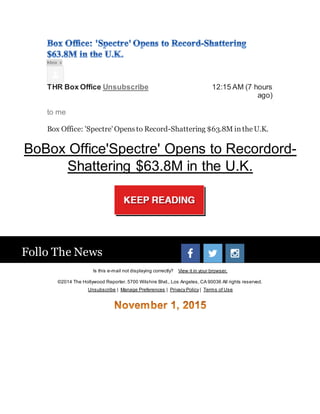 Inbox x
THR Box Office Unsubscribe 12:15 AM (7 hours
ago)
to me
Follo The News
Is this e-mail not displaying correctly? View it in your browser.
©2014 The Hollywood Reporter. 5700 Wilshire Blvd., Los Angeles, CA 90036 All rights reserved.
Unsubscribe | Manage Preferences | Privacy Policy | Terms of Use
 