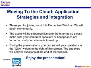 Moving To the Cloud: Application
        Strategies and Integration
   • Thank you for joining us at this FierceLive! Webinar. We will
     begin momentarily.
   • The audio will be streamed live over the Internet, so please
     make sure your computer speakers or headphones are
     turned on and your volume is turned up.
   • During the presentations, you can submit your questions in
     the “Q&A” widget to the right of this screen. The speakers
     will answer questions at the end of the webinar.

Sponsor:
                   Enjoy the presentation!
 