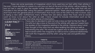 These are some examples of magazines which have used box out text within their articles in
the past. I have decided to create my own box out text at the end of the article I will be making. This
box out text is used to give the reader further information about an artist or the artist that are not
included in the article itself, being the person’s personal opinion. These pieces of information will be
short facts that are general pieces of information that music fans of the artist may wish to know, due
to being a new artist. Furthermore many of these fans are serious about the music and so would
want to know a lot about the artist as well. I have chosen to include information such as her
favourite colour, full name and other pieces of information.
I have also to decided to add not only a box out text for the fact file of
LEAH FACT
my artist but also a box at the end of the article with relevant tweets from
the readers of the magazine relating to the article. Opinions about what
FILE
they thought of the news that we were realising the article as well as
Full Name: Leah Charlotte Love
interviewing the artist. This would be a great way to allow the readers to
Age: 21
feel involved within the magazine as well as have a personal relationship
Home Town: London, England
Favourite Food: Sushi
with both the magazine and the artist; using the uses and gratification
Favourite Colour: Red
theory.

Quote:

“I’m soicable, friendly and a
massive laugh, one of those
embarrassing friends you can’t get
rid of!”
Twitter: @leahloveofficial
Facebook Page: The Leah Love
Official

TWEETS
@JocelleChenery - Can’t believe RR got an interview with leah!
@AmyMyres - DEFO winning those tickets to Leah’s concert... bring it on!
@Daniel97 - Leah is sooo hot!
@LukeH - @leahloveoffical fancy a drink some time ;)
@BENNY - RR helps me surive boring uni weekends.

 