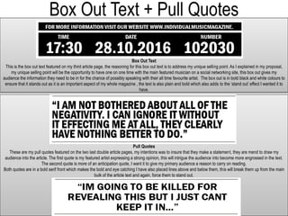 Box Out Text + Pull Quotes
Box Out Text
This is the box out text featured on my third article page, the reasoning for this box out text is to address my unique selling point. As I explained in my proposal,
my unique selling point will be the opportunity to have one on one time with the main featured musician on a social networking site, this box out gives my
audience the information they need to be in for the chance of possibly speaking with their all time favourite artist. The box out is in bold black and white colours to
ensure that it stands out as it is an important aspect of my whole magazine , the text is also plain and bold which also adds to the ‘stand out’ effect I wanted it to
have.
Pull Quotes
These are my pull quotes featured on the two last double article pages, my intentions was to insure that they make a statement, they are mend to draw my
audience into the article. The first quote is my featured artist expressing a strong opinion, this will intrigue the audience into become more engrossed in the text.
The second quote is more of an anticipation quote, I want it to give my primary audience a reason to carry on reading.
Both quotes are in a bold serif front which makes the bold and eye catching I have also placed lines above and below them, this will break them up from the main
bulk of the article text and again, force them to stand out.
 