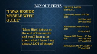 “I WAS BESIDE
MYSELF WITH
GUILT.”
BOX OUT TEXTS
“Most High’ debuts at
the end of this month
and you’ll hear a lot
about what I have I say
about A LOT of things!”
UK TOUR DATES
2016/2017…
London O2 Arena- 27th Dec
2016
28th Dec 2016
29th Dec 2016
Manchester Arena- 4th Jan
2017
5th Jan 2017
Glasgow SSE Arena- 9th Jan
2017 10th Jan 2017
11th Jan 2017
Birmingham O2- 6th Jan 2017
7th Jan 2017
 