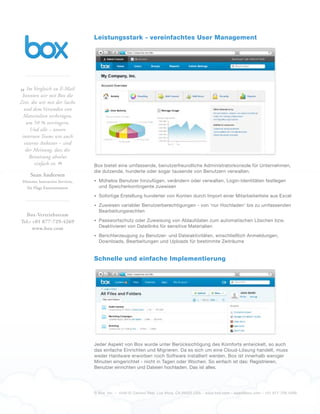 © Box, Inc. – 4440 El Camino Real. Los Altos, CA 94022 USA – www.box.com – sales@box.com – +01 877-729-4269
Leistungsstark - vereinfachtes User Management
Box bietet eine umfassende, benutzerfreundliche Administratorkonsole für Unternehmen,
die dutzende, hunderte oder sogar tausende von Benutzern verwalten.
•	 Mühelos Benutzer hinzufügen, verändern oder verwalten, Login-Identitäten festlegen
und Speicherkontingente zuweisen
•	 Sofortige Erstellung hunderter von Konten durch Import einer Mitarbeiterliste aus Excel
•	 Zuweisen variabler Benutzerberechtigungen - von 'nur Hochladen' bis zu umfassenden
Bearbeitungsrechten
•	 Passwortschutz oder Zuweisung von Ablaufdaten zum automatischen Löschen bzw.
Deaktivieren von Dateilinks für sensitive Materialien
•	 Berichterzeugung zu Benutzer- und Dateiaktivitäten, einschließlich Anmeldungen,
Downloads, Bearbeitungen und Uploads für bestimmte Zeiträume
Schnelle und einfache Implementierung
Jeder Aspekt von Box wurde unter Berücksichtigung des Komforts entwickelt, so auch
das einfache Einrichten und Migrieren. Da es sich um eine Cloud-Lösung handelt, muss
weder Hardware erworben noch Software installiert werden. Box ist innerhalb weniger
Minuten eingerichtet - nicht in Tagen oder Wochen. So einfach ist das: Registrieren,
Benutzer einrichten und Dateien hochladen. Das ist alles.
„Im Vergleich zu E-Mail
konnten wir mit Box die
Zeit, die wir mit der Suche
und dem Versenden von
Materialien verbringen,
um 50 % verringern.
Und alle – unsere
internen Teams wie auch
externe Anbieter – sind
der Meinung, dass die
Benutzung absolut
einfach ist.
“
Sean Andersen
Director, Interactive Services,
Six Flags Entertainment
Box-Vertriebsteam
Tel.: +01 877-729-4269
www.box.com
 