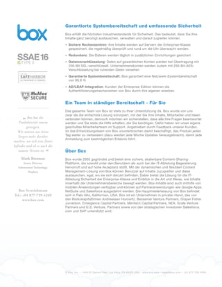 © Box, Inc. – 4440 El Camino Real. Los Altos, CA 94022 USA – www.box.com – sales@box.com – +01 877-729-4269
Garantierte Systembereitschaft und umfassende Sicherheit
Box erfüllt die höchsten Industriestandards für Sicherheit. Das bedeutet, dass Sie Ihre
Inhalte ganz beruhigt austauschen, verwalten und darauf zugreifen können.
•	 Sichere Rechenzentren: Ihre Inhalte werden auf Servern der Enterprise-Klasse
gespeichert, die regelmäßig überprüft und rund um die Uhr überwacht werden.
•	 Redundanz: Die Dateien werden täglich in zusätzlichen Einrichtungen gesichert
•	 Datenverschlüsselung: Daten auf gewerblichen Konten werden bei Übertragung mit
256-Bit SSL-verschlüsselt. Unternehmenskonten werden zudem mit 256-Bit-AES-
Verschlüsselung bei ruhenden Daten versehen
•	 Garantierte Systembereitschaft: Box garantiert eine Netzwerk-Systembereitschaft
von 99,9 %
•	 AD/LDAP-Integration: Kunden der Enterprise-Edition können die
Authentifizierungsmechanismen von Box durch ihre eigenen ersetzen
Ein Team in ständiger Bereitschaft - Für Sie
Das gesamte Team von Box ist stets zu Ihrer Unterstützung da. Box wurde von uns
zwar als die einfachste Lösung konzipiert, mit der Sie Ihre Inhalte, Mitarbeiter und Ideen
verbinden können, dennoch möchten wir sicherstellen, dass alle Ihre Fragen beantwortet
werden und Sie stets die Hilfe erhalten, die Sie benötigen. Dafür haben wir unser eigens
geschultes Mitarbeiterteam im Support. Angetrieben durch Feedback unserer Kunden,
ist das Entwicklungsteam von Box ununterbrochen damit beschäftigt, das Produkt jeden
Tag weiter zu verbessern (dazu werden jede Woche Updates herausgebracht), damit jede
Anmeldung zum bestmöglichen Erlebnis führt.
Über Box
Box wurde 2005 gegründet und bietet eine sichere, skalierbare Content-Sharing-
Plattform, die sowohl unter den Benutzern als auch bei der IT-Abteilung Begeisterung
hervorruft und auf hohe Akzeptanz stößt. Mit der dynamischen und flexiblen Content
Management-Lösung von Box können Benutzer auf Inhalte zuzugreifen und diese
austauschen, egal, wo sie sich derzeit befinden. Dabei bietet die Lösung für die IT-
Abteilung Sicherheit der Enterprise-Klasse und Einblick in die Art und Weise, wie Inhalte
innerhalb der Unternehmensbereiche bewegt werden. Box-Inhalte sind auch mithilfe von
mobilen Anwendungen verfügbar und können auf Partneranwendungen wie Google Apps,
NetSuite und Salesforce ausgedehnt werden. Die Hauptniederlassung von Box befindet
sich in Palo Alto, Kalifornien, USA. Box ist ein Unternehmen in privater Hand, das von
den Risikokapitalfirmen Andreessen Horowitz, Bessemer Venture Partners, Draper Fisher
Jurvetson, Emergence Capital Partners, Meritech Capital Partners, NEA, Scale Venture
Partners und U.S. Venture, Partners sowie von den strategischen Investoren Salesforce.
com und SAP unterstützt wird.
„Box hat die
Produktivität enorm
gesteigert.
Wir müssen uns keine
Sorgen mehr darüber
machen, wo sich eine Datei
befindet und ob es auch die
neueste Version ist.
“
Mark Brennan
Senior Director,
Information Technology,
Pandora
Box-Vertriebsteam
Tel.: +01 877-729-4269
www.box.com
SSAE16TYPE II
 