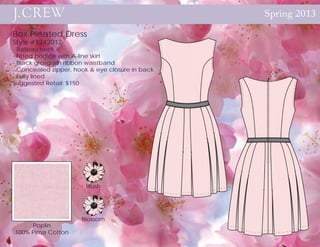 Spring 2013

Box Pleated Dress
Style #1242012
- Bateau neck
- Fitted bodice with A-line skirt
- Black grosgrain ribbon waistband
- Concealed zipper, hook & eye closure in back
- Fully lined
Suggested Retail: $150




                       Blush




                      Blossom
     Poplin
100% Pima Cotton
 