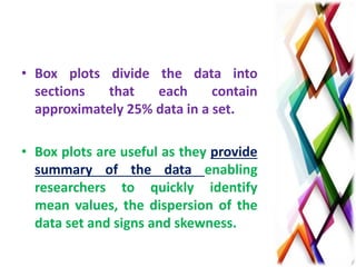 • Box plots divide the data into
sections that each contain
approximately 25% data in a set.
• Box plots are useful as they provide
summary of the data enabling
researchers to quickly identify
mean values, the dispersion of the
data set and signs and skewness.
 