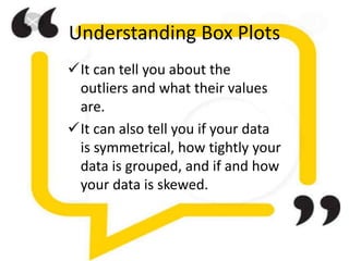 Understanding Box Plots
It can tell you about the
outliers and what their values
are.
It can also tell you if your data
is symmetrical, how tightly your
data is grouped, and if and how
your data is skewed.
 