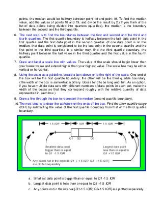 points, the median would be halfway between point 18 and point 19. To find the median
   value, add the values of points 18 and 19, and divide the result by 2.) If you think of the
   list of data points being divided into quarters (quartiles), the median is the boundary
   between the second and the third quartile.
6. The next step is to find the boundaries between the first and second and the third and
   fourth quartiles. The first quartile boundary is halfway between the last data point in the
   first quartile and the first data point in the second quartile. (If one data point is on the
   median, that data point is considered to be the last point in the second quartile and the
   first point in the third quartile.) In a similar way, find the third quartile boundary, the
   halfway point between the last value in the third quartile and the first value in the fourth
   quartile.
7. Draw and label a scale line with values. The value of the scale should begin lower than
   your lowest value and extend higher than your highest value. The scale line may be either
   vertical or horizontal.
8. Using the scale as a guideline, create a box above or to the right of the scale. One end of
   the box will be the first quartile boundary; the other will be the third quartile boundary.
   (The width of the box is somewhat arbitrary. Boxes tend to be long and thin. As an option,
   if you have multiple data sets with different numbers of data points in each set, make the
   width of the boxes so that they correspond roughly with the relative quantity of data
   represented in each box.)
9. Draw a line through the box to represent the median (second quartile boundary).
10. The next step is to draw the whiskers on the ends of the box. Find the inter-quartile range
    (IQR) by subtracting the value of the first quartile boundary from that of the third quartile
    boundary.




          a. Smallest data point is bigger than or equal to Q1 -1.5 IQR
          b. Largest data point is less than or equal to Q3 +1.5 IQR
          c. Any points not in the interval [Q1-1.5 IQR; Q3+1.5 IQR] are plotted separately.
 
