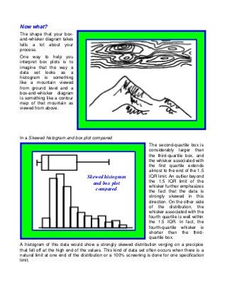 Now what?
The shape that your box-
and-whisker diagram takes
tells a lot about your
process.
One way to help you
interpret box plots is to
imagine that the way a
data set looks as a
histogram is something
like a mountain viewed
from ground level and a
box-and-whisker diagram
is something like a contour
map of that mountain as
viewed from above.




In a Skewed histogram and box plot compared
                                                                  The second-quartile box is
                                                                  considerably larger than
                                                                  the third-quartile box, and
                                                                  the whisker associated with
                                                                  the first quartile extends
                                                                  almost to the end of the 1.5
                                  Skewed histogram                IQR limit. An outlier beyond
                                    and box plot                  the 1.5 IQR limit of the
                                                                  whisker further emphasizes
                                     compared                     the fact that the data is
                                                                  strongly skewed in this
                                                                  direction. On the other side
                                                                  of the distribution, the
                                                                  whisker associated with the
                                                                  fourth quartile is well within
                                                                  the 1.5 IQR. In fact, the
                                                                  fourth-quartile whisker is
                                                                  shorter than the third-
                                                                  quartile box.
A histogram of this data would show a strongly skewed distribution verging on a precipice
that fell off at the high end of the values. This kind of data set often occurs when there is a
natural limit at one end of the distribution or a 100% screening is done for one specification
limit.
 