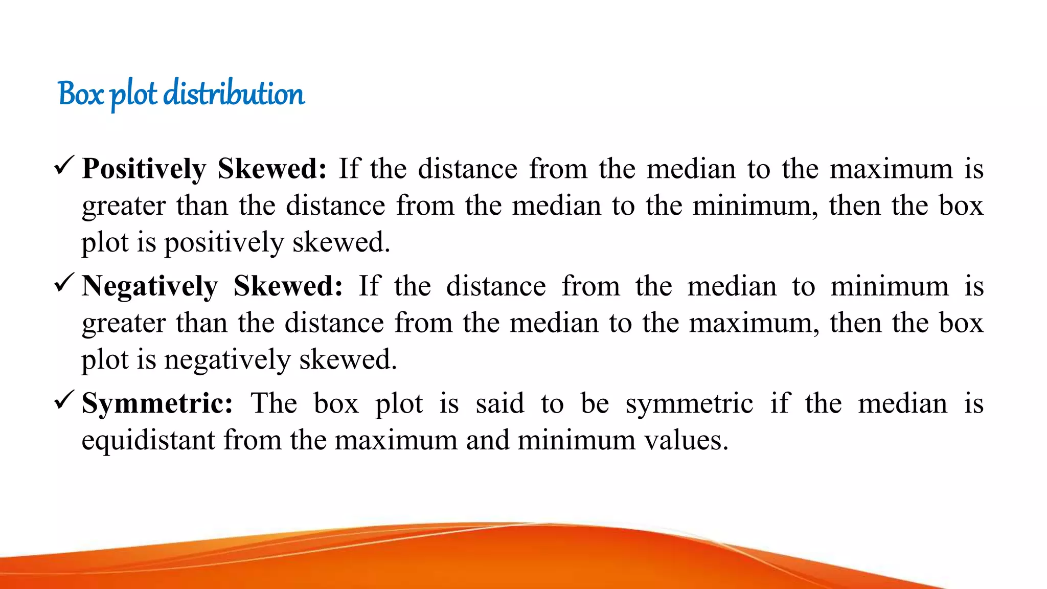 Box plot distribution
 Positively Skewed: If the distance from the median to the maximum is
greater than the distance from the median to the minimum, then the box
plot is positively skewed.
 Negatively Skewed: If the distance from the median to minimum is
greater than the distance from the median to the maximum, then the box
plot is negatively skewed.
 Symmetric: The box plot is said to be symmetric if the median is
equidistant from the maximum and minimum values.
 