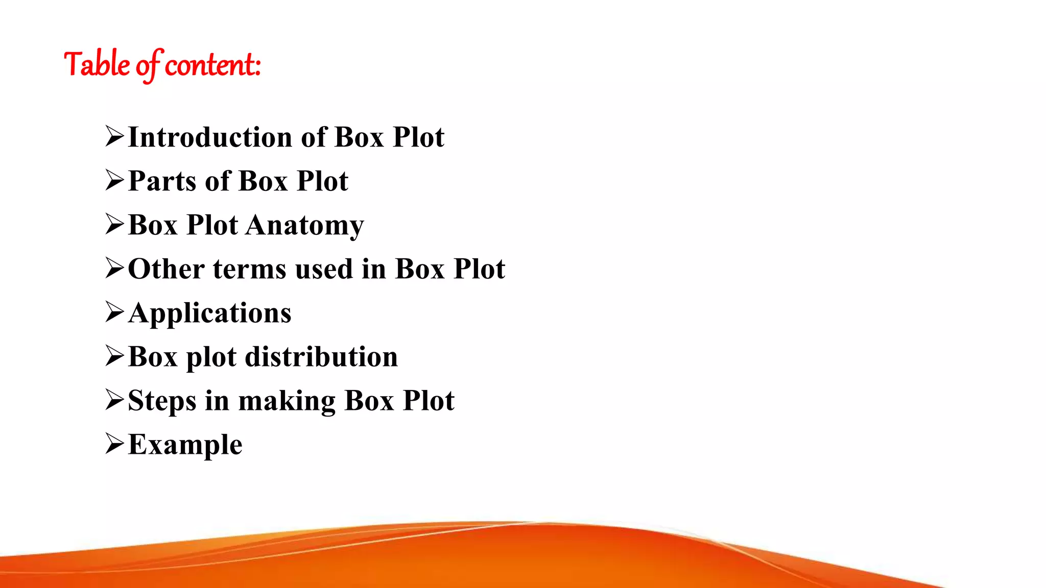Table of content:
Introduction of Box Plot
Parts of Box Plot
Box Plot Anatomy
Other terms used in Box Plot
Applications
Box plot distribution
Steps in making Box Plot
Example
 