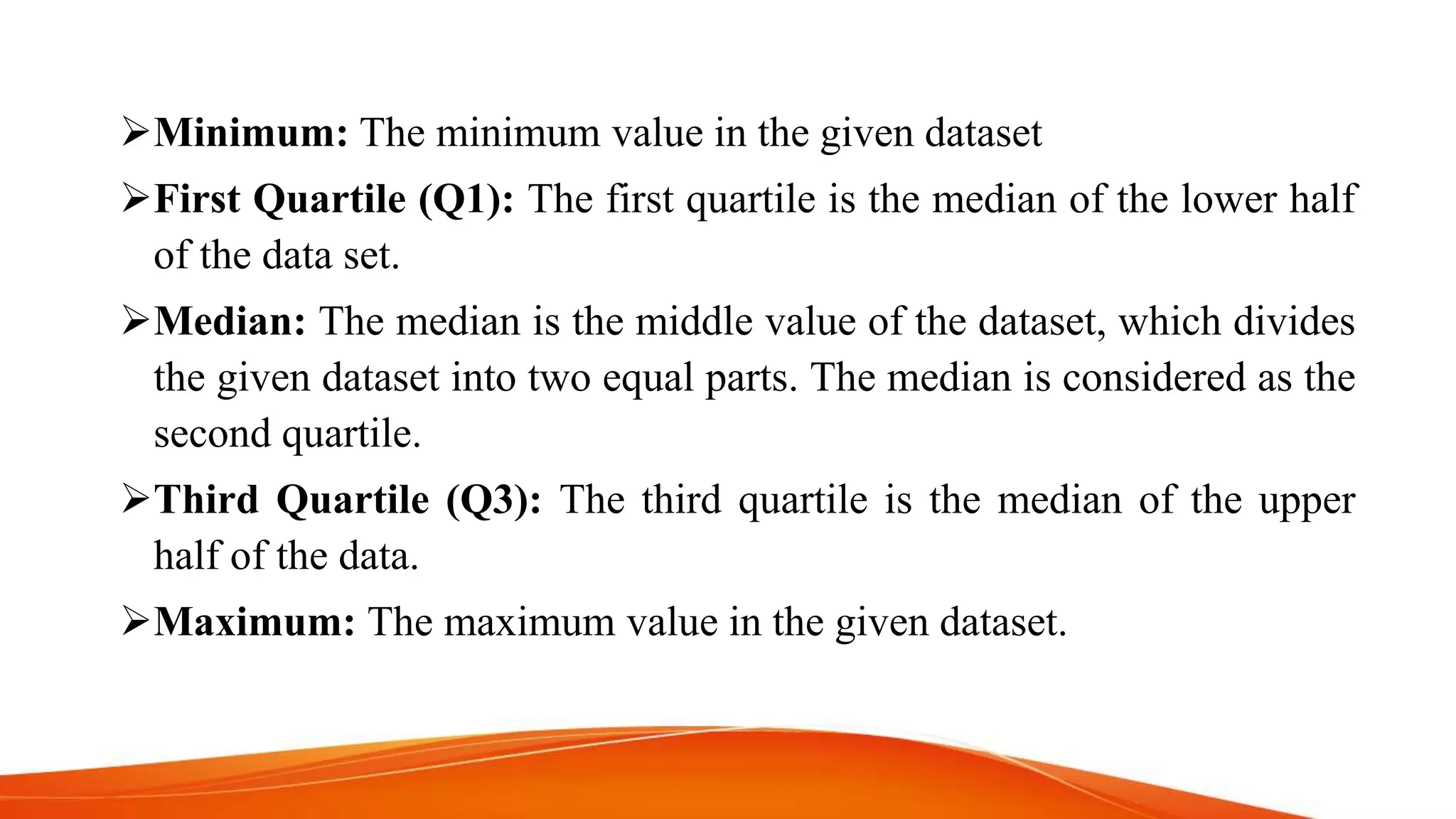 Minimum: The minimum value in the given dataset
First Quartile (Q1): The first quartile is the median of the lower half
of the data set.
Median: The median is the middle value of the dataset, which divides
the given dataset into two equal parts. The median is considered as the
second quartile.
Third Quartile (Q3): The third quartile is the median of the upper
half of the data.
Maximum: The maximum value in the given dataset.
 