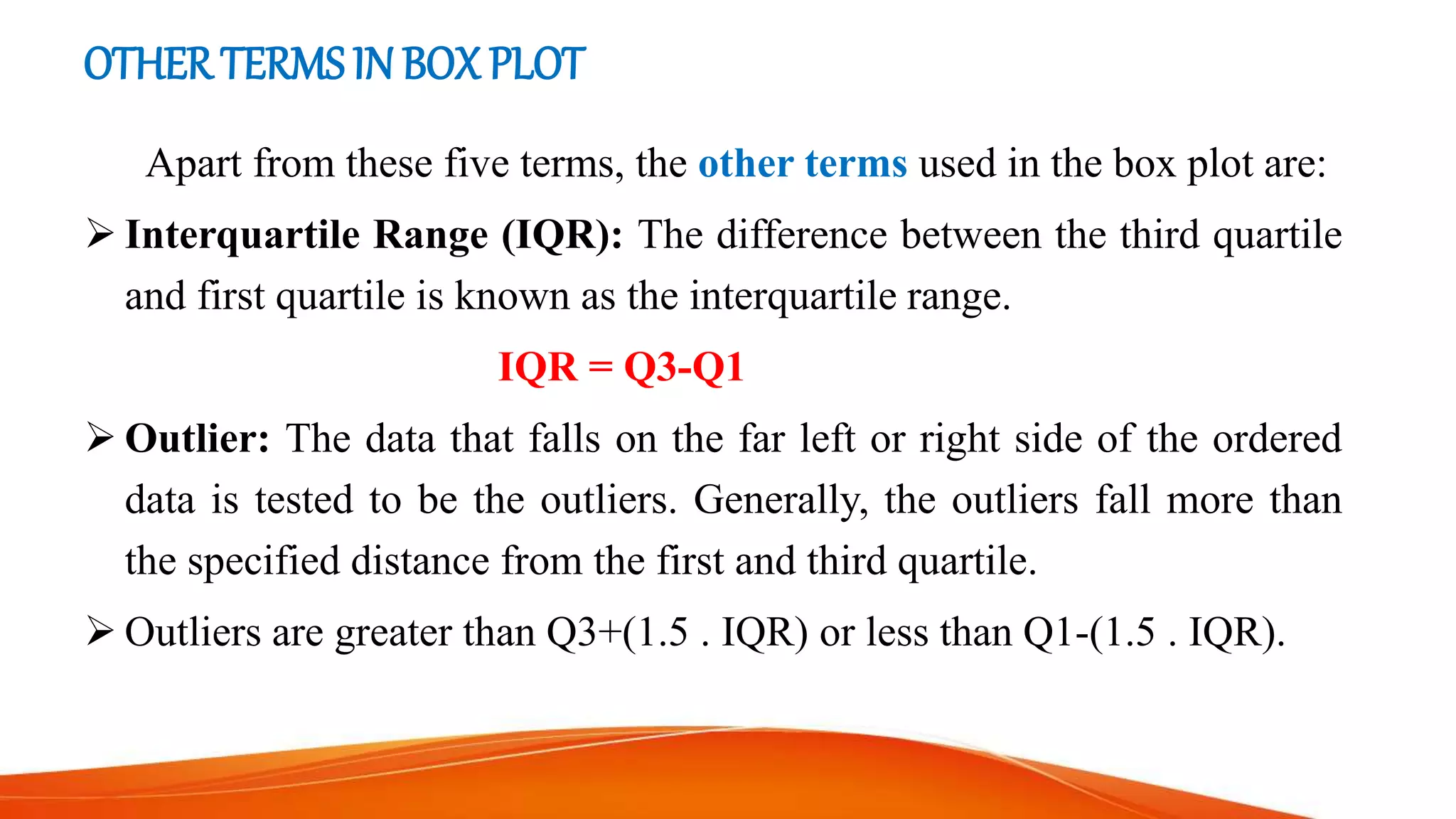 OTHERTERMS IN BOX PLOT
Apart from these five terms, the other terms used in the box plot are:
 Interquartile Range (IQR): The difference between the third quartile
and first quartile is known as the interquartile range.
IQR = Q3-Q1
 Outlier: The data that falls on the far left or right side of the ordered
data is tested to be the outliers. Generally, the outliers fall more than
the specified distance from the first and third quartile.
 Outliers are greater than Q3+(1.5 . IQR) or less than Q1-(1.5 . IQR).
 