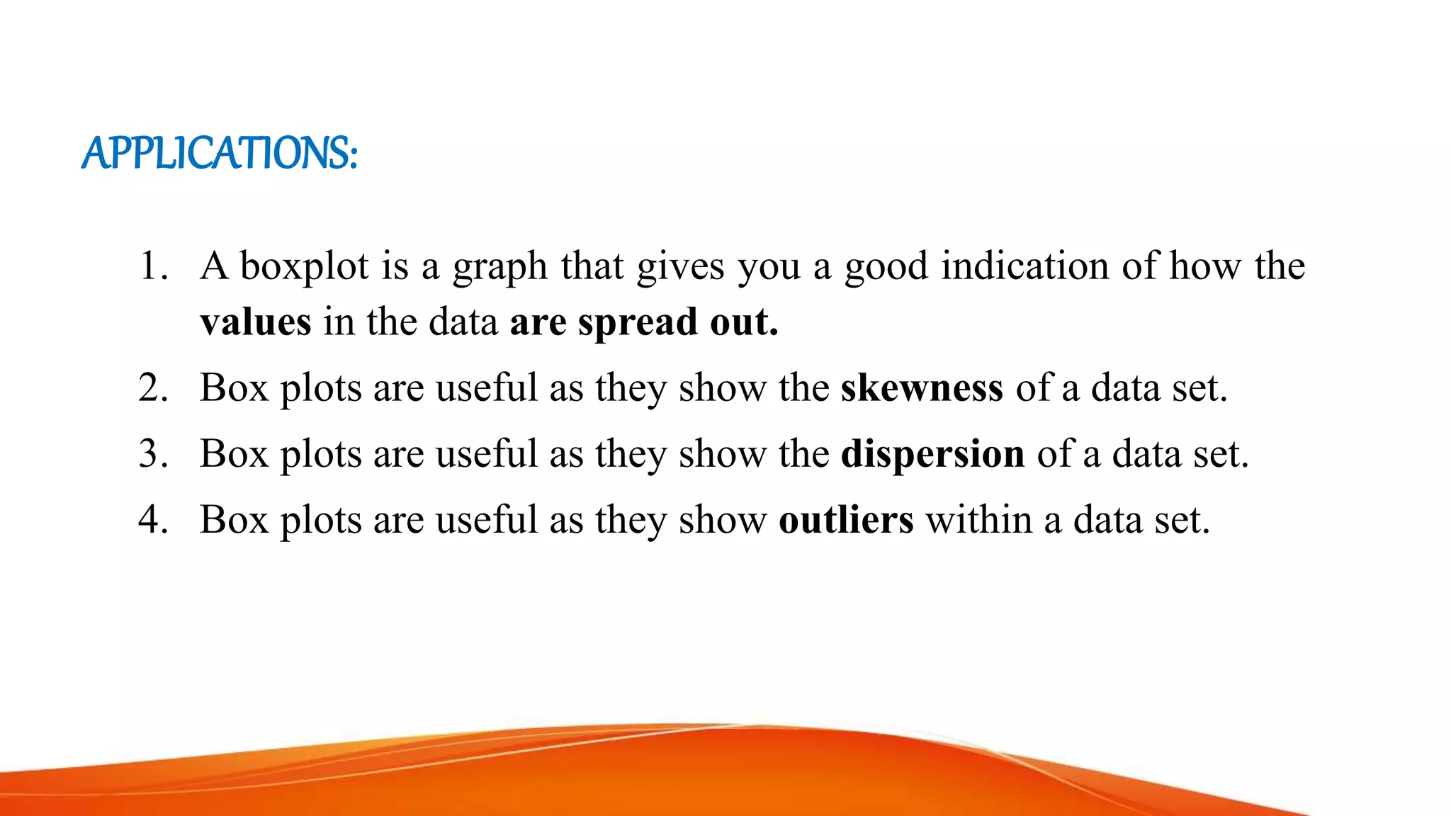 APPLICATIONS:
1. A boxplot is a graph that gives you a good indication of how the
values in the data are spread out.
2. Box plots are useful as they show the skewness of a data set.
3. Box plots are useful as they show the dispersion of a data set.
4. Box plots are useful as they show outliers within a data set.
 