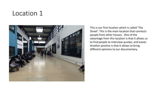 Location 1
This is our first location which is called ‘The
Street’. This is the main location that connects
people from other houses. One of the
advantage from this location is that it allows us
to find people to interview quicker, and easier.
Another positive is that it allows to bring
different opinions to our documentary.
 