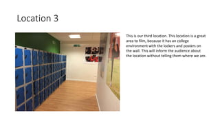 Location 3
This is our third location. This location is a great
area to film, because it has an college
environment with the lockers and posters on
the wall. This will inform the audience about
the location without telling them where we are.
 