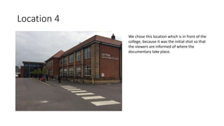 Location 4
We chose this location which is in front of the
college, because it was the initial shot so that
the viewers are informed of where the
documentary take place.
 