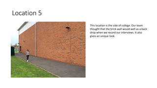 Location 5
This location is the side of college. Our team
thought that the brick wall would well as a back
drop when we record our interviews. It also
gives an unique look.
 