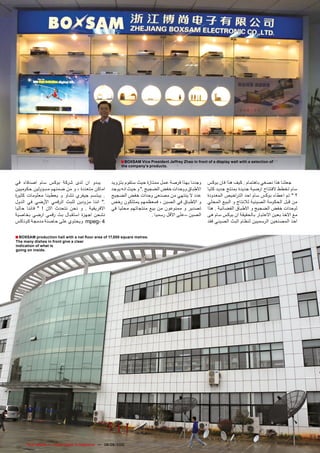 ‫‪■ BOXSAM Vice President Jeffrey Zhao in front of a display wall with a selection of‬‬
                                                           ‫.‪the company’s products‬‬



‫يبدو ان لدى شركة بوكس سام اصدقاء في‬                   ‫وجدنا بهذا فرصة عمل ممتازة حيث ستقوم بتزويد‬         ‫جعلنا هذا نصغي باهتمام . كيف هذا فان بوكس‬
‫اماكن متعددة ، و من ضمنهم مسؤولين حكوميين‬             ‫االطباق ووحدات خفض الضجيج ." و حيث انه يوجد‬         ‫سام تخطط الفتتاح ارضية جديدة بمنتج جديد كليا‬
‫. يبتسم جيفري تشاو و يعطينا معلومات كثيرة‬             ‫عدد ال ينتهي من مصنعى وحدات خفض الضجيج‬              ‫؟ " تم اعطاء بوكس سام احد الت راخيص المعدودة‬
‫." اننا مزودين للبث الرقمي األرضي في الدول‬            ‫و االطباق في الصين ، فمعظمهم يمتلكون رخص‬            ‫من قبل الحكومة الصينية لالنتاج و البيع المحلي‬
‫االفريقية . و نحن نتحدث االن ! " فاننا حاليا‬          ‫تصدير و ممنوعون من بيع منتجاتهم محليا في‬            ‫لوحدات خفض الضجيج و االطباق الفضائية . هذا‬
‫نشحن اجهزة استقبال بث رقمي ارضي بخاصية‬                                     ‫الصين –على االقل رسميا .‬       ‫مع االخذ بعين االعتبار بالحقيقة ان بوكس سام هى‬
‫4 -‪ mpeg‬ويحتوي على حاضنة مدمجة كوناكس‬                                                                     ‫احد المصنعين الرسميين لنظام البث الصيني فقد‬

‫.‪■ BOXSAM production hall with a net floor area of 17,000 square metres‬‬
‫‪The many dishes in front give a clear‬‬
‫‪indication of what is‬‬
‫.‪going on inside‬‬




‫47‬    ‫‪TELE-satellite — Global Digital TV Magazine — 08-09/2010 — www.TELE-satellite.com‬‬
 