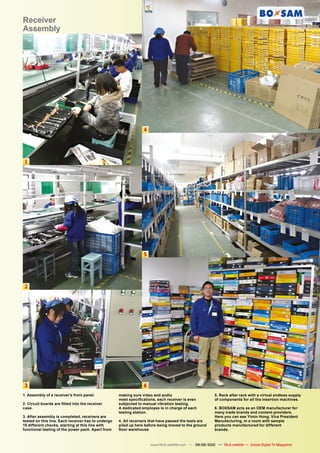 Receiver
Assembly




                                                                 4




 1




                                                                 5




 2




 3                                                               6
1. Assembly of a receiver’s front panel.            making sure video and audio                          5. Rack after rack with a virtual endless supply
                                                    meet specifications, each receiver is even           of components for all the insertion machines.
2. Circuit boards are fitted into the receiver      subjected to manual vibration testing.
case.                                               A dedicated employee is in charge of each            6. BOXSAM acts as an OEM manufacturer for
                                                    testing station.                                     many trade brands and content providers.
3. After assembly is completed, receivers are                                                            Here you can see Yimin Hong, Vice President
tested on this line. Each receiver has to undergo   4. All receivers that have passed the tests are      Manufacturing, in a room with sample
15 different checks, starting at this line with     piled up here before being moved to the ground       products manufactured for different
functional testing of the power pack. Apart from    floor warehouse.                                     brands.



                                                                     www.TELE-satellite.com — 08-09/2010 — TELE-satellite — Global Digital TV Magazine   79
 