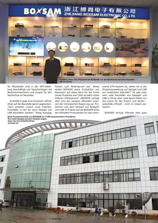 ■ Jeffrey Zhao, Vice President bei BOXSAM, vor der Showwand mit einer Auswahl
                                                          der Produkte.

92 Mitarbeiter sind in der SMT-Abtei-                fordert zum Widerspruch auf: Wieso               sische DTH-System ist, sehen wir in der
lung beschäftigt und beaufsichtigen die              weitet BOXSAM seine Produktion von               Produktausweitung auf Spiegel und LNB
Bestücksmaschinen und sorgen für den                 Receivern auf diese doch für die Firma           ein zusätzliche Geschäft.“ Es gibt zwar
Nachschub an Bauteilen.                              neuen Produkte aus? Gibt es dafür einen          sehr viele Hersteller von Spiegeln und
                                                     tieferen Hintergrund? „BOXSAM verfügt            LNB in China, aber viele davon haben nur
   Schließlich zeigt Vice President Jeffrey          über eine der wenigen offiziellen Lizen-         die Lizenz für den Export und dürfen -
Zhao auf die Baustelle gleich gegenüber:             zen der chinesischen Regierung zur Pro-          jedenfalls offiziell - nicht im Inland ver-
„Dort entsteht unsere neue Frabrika-                 duktion und dem Verkauf von Spiegeln             kaufen.
tionshalle, in der wir auch Spiegel und              und LNB im Inland und da BOXSAM einer
LNB herstellen werden.“ Diese Aussage                der offiziellen Produzenten für das chine-         BOXSAM verfügt offenbar über gute
■ Die Produktionshalle von BOXSAM mit 17.000 Quadratmetern Nutzfläche.
Die vielen Spiegel auf dem Vorplatz zeigen,
dass hier eine Satellitenfirma
zuhause ist




74   TELE-satellite — Global Digital TV Magazine — 08-09/2010 — www.TELE-satellite.com
 