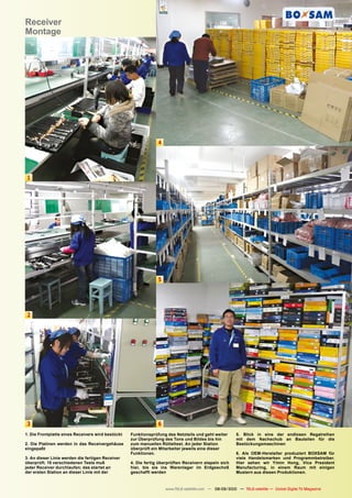 Receiver
Montage




                                                                4




1




                                                                5




2




3                                                               6
1. Die Frontplatte eines Receivers wird bestückt   Funktionsprüfung des Netzteils und geht weiter       5. Blick in eine der endlosen Regalreihen
                                                   zur Überprüfung des Tons und Bildes bis hin          mit dem Nachschub an Bauteilen für die
2. Die Platinen werden in das Receivergehäuse      zum manuellen Rütteltest. An jeder Station           Bestückungsmaschinen
eingepaßt                                          überprüft ein Mitarbeiter jeweils eine dieser
                                                   Funktionen.                                          6. Als OEM-Hersteller produziert BOXSAM für
3. An dieser Linie werden die fertigen Receiver                                                         viele Handelsmarken und Programmbetreiber.
überprüft. 15 verschiedenen Tests muß              4. Die fertig überprüften Receivern stapeln sich     Hier sehen wir Yimin Hong, Vice President
jeder Receiver durchlaufen; das startet an         hier, bis sie ins Warenlager im Erdgeschoß           Manufacturing, in einem Raum mit einigen
der ersten Station an dieser Linie mit der         geschafft werden                                     Mustern aus diesen Produktionen.



                                                                    www.TELE-satellite.com — 08-09/2010 — TELE-satellite — Global Digital TV Magazine   79
 