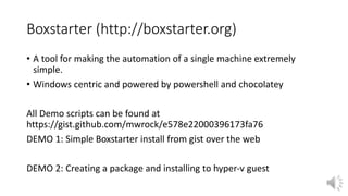 Boxstarter (http://boxstarter.org)
• A tool for making the automation of a single machine extremely
simple.
• Windows centric and powered by powershell and chocolatey
All Demo scripts can be found at
https://gist.github.com/mwrock/e578e22000396173fa76
DEMO 1: Simple Boxstarter install from gist over the web
DEMO 2: Creating a package and installing to hyper-v guest
 