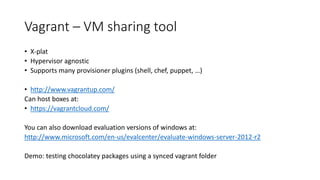 Vagrant – VM sharing tool
• X-plat
• Hypervisor agnostic
• Supports many provisioner plugins (shell, chef, puppet, …)
• http://www.vagrantup.com/
Can host boxes at:
• https://vagrantcloud.com/
You can also download evaluation versions of windows at:
http://www.microsoft.com/en-us/evalcenter/evaluate-windows-server-2012-r2
Demo: testing chocolatey packages using a synced vagrant folder
 