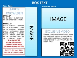 BOX TEXT
Tour dates

Exclusive video

AARON
KNOWLDEN

JANUARY

IMAGE

FRI 21 LEEDS 0113 245 4650
SAT 22 LONDON 0844 847 2424

THU 10
FRI 11
SAT 12
MON 14
TUE 15
THU 17
FRI 18
SAT 19

NEWCASTLE 94809490
SUNDERLAND 572305
GLASGOW
4 83 2048
NOTTINGHAM 4 4902
BRISTOL
03 0394 304
LONDON 30489 30482
WREXHAM 34983 349
CARDIFF 3804 122 1

BUY ONLINE AT
GIGS&TOURS.COM
24HR HOTLINE 394780481
WWW.AARONKNOWLDEN.COM

TICKETS ON SALE 9AM
FRIDAY 26TH NOVEMBER

IMAGE

FEBRUARY

EXCLUSIVE VIDEO
SCAN THE QR BARCODE THROUGH YOUR PHONE
AND DISCOVER BEHIND-THE-SCENES CONTENT
FROM AARON’S PHOTOSHOOT INCLUDING AN
EXCLUSIVE VIDEO OD A SHORT INTERVIEW WITH
THE BIG SRTAR.

 