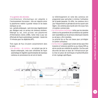UNPROJETENPLUSIEURSPHASES
16
➔ La gestion des données
L’architecture informatique est adaptée à
l’environnement ferroviaire : elle est répartie entre
la plateforme mobile à grande vitesse et les bases
statiques au sol.
Les « portails embarqués » sont mis à jour régulièrement
par dialogue avec un serveur de contenus similaire,
hébergé au sol, ainsi qu’avec une plateforme
d’informations clients (CRM). Cette mise à jour est
effectuée de façon automatique (exemple : toutes les
15 minutes pour les dépêches AFP).
Trois types de flux circulent conjointement dans
la rame :
• les données « de contenu » ne sortent pas de la
boucle embarquée, mais sont rafraîchies de façon
automatique et régulière (synchronisation de nouveaux
contenus en provenance du sol vers le bord).
Le téléchargement en rame des contenus est
programmé pour perturber à minima l’utilisation
de la bande passante. En effet, les contenus mis à
jour fréquemment en période de service ouvert sont
légers ; les contenus plus lourds sont mis à jour hors
circulation commerciale.
• les informations techniques telles que les données
clients ou les paramètres de surveillance du système
sont rassemblées sur les serveurs à bord puis transmis
au sol pour y être stockées.
La priorité de ce ﬂux est basse pour privilégier
le confort utilisateur.
• les ﬂux Internet passent par la baie serveur pour être
transmis à l’antenne satellite ou au réseau Wiﬁ au
sol en cas de non visibilité du satellite. Ces ﬂux sont
sécurisés de bout en bout de l’infrastructure par
la mise en place de techniques d’authentiﬁcation
et de cryptage spéciﬁques.
 