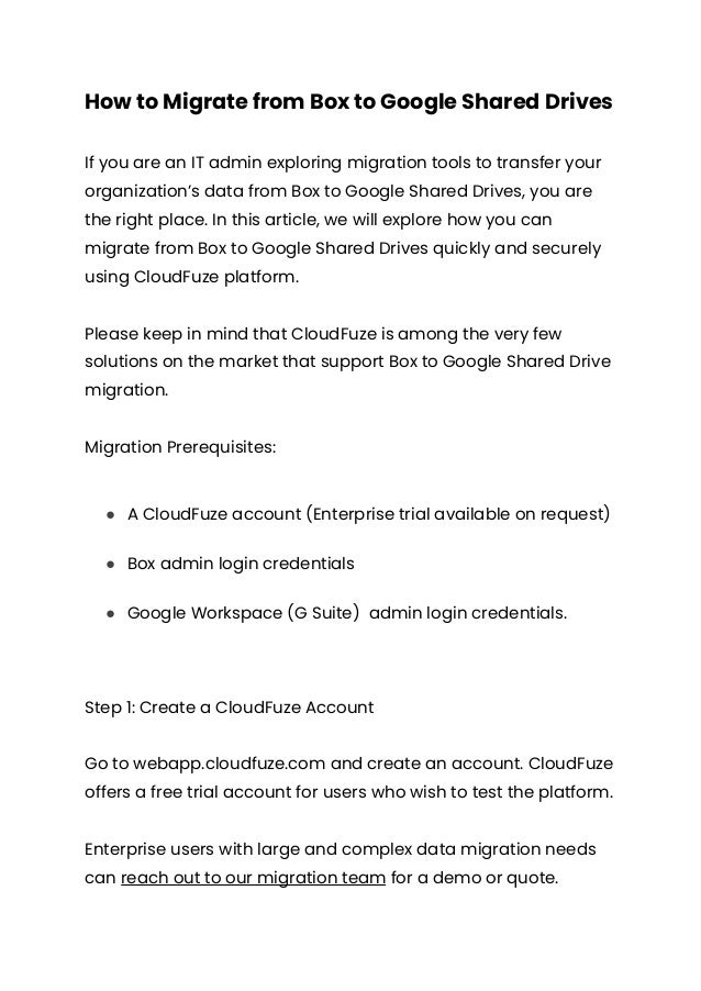 How to Migrate from Box to Google Shared Drives
If you are an IT admin exploring migration tools to transfer your
organization’s data from Box to Google Shared Drives, you are
the right place. In this article, we will explore how you can
migrate from Box to Google Shared Drives quickly and securely
using CloudFuze platform.
Please keep in mind that CloudFuze is among the very few
solutions on the market that support Box to Google Shared Drive
migration.
Migration Prerequisites:
● A CloudFuze account (Enterprise trial available on request)
● Box admin login credentials
● Google Workspace (G Suite) admin login credentials.
Step 1: Create a CloudFuze Account
Go to webapp.cloudfuze.com and create an account. CloudFuze
offers a free trial account for users who wish to test the platform.
Enterprise users with large and complex data migration needs
can reach out to our migration team for a demo or quote.
 