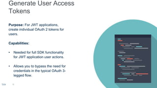 18
Purpose: For JWT applications,
create individual OAuth 2 tokens for
users.
Capabilities:
• Needed for full SDK functionality
for JWT application user actions.
• Allows you to bypass the need for
credentials in the typical OAuth 3-
legged flow.
 