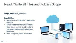 Scope Name: root_readwrite
Capabilities:
• Upload / view / download / update file
versions.
• Create / edit / delete collaborations,
tags, tasks, comments, @mentions,
task assignments, notifications, and
collections.
• View enterprise profile information.
8
 