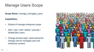 9
Scope Name: manage_managed_users
Capabilities:
• Subset of manage enterprise scope
• Add / view / edit / delete / activate /
disable Box users.
• Change primary login, reset password,
change role for managed user and
enterprise content.
 