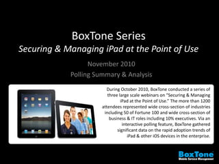 BoxTone Series
Securing & Managing iPad at the Point of Use
November 2010
Polling Summary & Analysis
During October 2010, BoxTone conducted a series of
three large scale webinars on “Securing & Managing
iPad at the Point of Use.” The more than 1200
attendees represented wide cross-section of industries
including 50 of Fortune 100 and wide cross-section of
business & IT roles including 10% executives. Via an
interactive polling feature, BoxTone gathered
significant data on the rapid adoption trends of
iPad & other iOS devices in the enterprise.
 