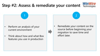 Step #2: Assess & remediate your content
• Perform an analysis of your
current environment
• Think about how and what Box
features you use in production
• Remediate your content on the
source before beginning your
migration to save time and
effort later.
1 2
 
