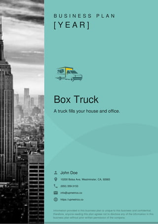 B U S I N E S S P L A N
[ Y E A R ]
Box Truck
A truck fills your house and office.
John Doe
10200 Bolsa Ave, Westminster, CA, 92683
(650) 359-3153
info@upmetrics.co
https://upmetrics.co
 