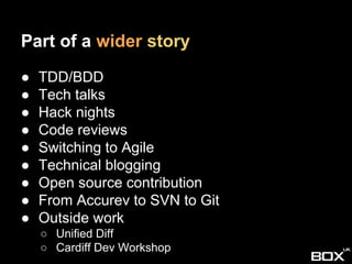 Part of a wider story
● TDD/BDD
● Tech talks
● Hack nights
● Code reviews
● Switching to Agile
● Technical blogging
● Open source contribution
● From Accurev to SVN to Git
● Outside work
○ Unified Diff
○ Cardiff Dev Workshop
 