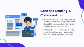 Content Sharing &
Collaboration
• Seamless Sharing: Box facilitates file
and folder sharing with permissions,
shareable links, collaborator invites,
and content access requests
• Efficient Collaboration: Box provides
essential collaboration features for
teams to work together on shared
content
 