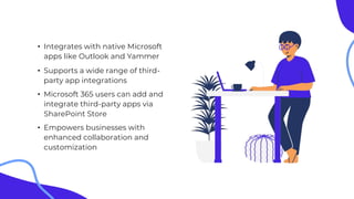 • Integrates with native Microsoft
apps like Outlook and Yammer
• Supports a wide range of third-
party app integrations
• Microsoft 365 users can add and
integrate third-party apps via
SharePoint Store
• Empowers businesses with
enhanced collaboration and
customization
 