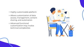 • Highly customizable platform
• Allows customization of data
access, management, content
sharing, and automation
• Advanced functional
customization may involve
technical complexities
 